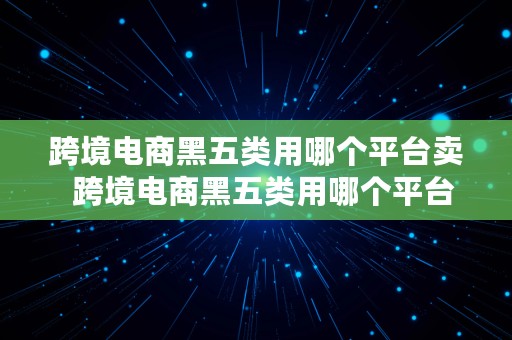 跨境电商黑五类用哪个平台卖  跨境电商黑五类用哪个平台卖货