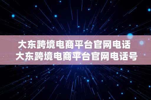 大东跨境电商平台官网电话  大东跨境电商平台官网电话号码