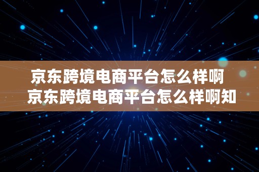 京东跨境电商平台怎么样啊  京东跨境电商平台怎么样啊知乎