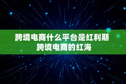 跨境电商什么平台是红利期  跨境电商的红海