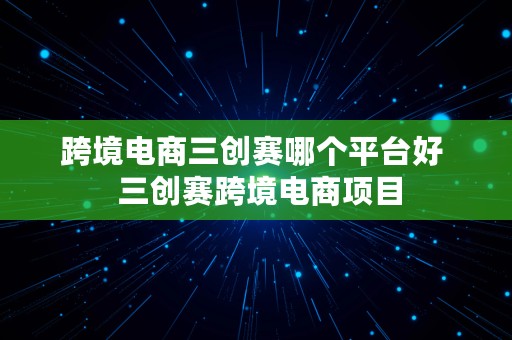 跨境电商三创赛哪个平台好  三创赛跨境电商项目