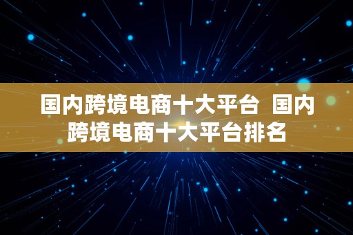 国内跨境电商十大平台  国内跨境电商十大平台排名
