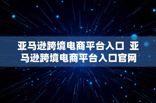 亚马逊跨境电商平台入口  亚马逊跨境电商平台入口官网