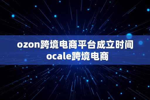 ozon跨境电商平台成立时间  ocale跨境电商