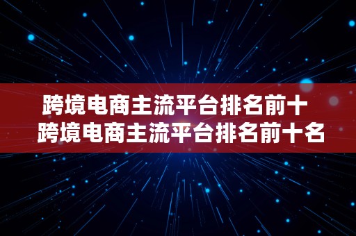 跨境电商主流平台排名前十  跨境电商主流平台排名前十名