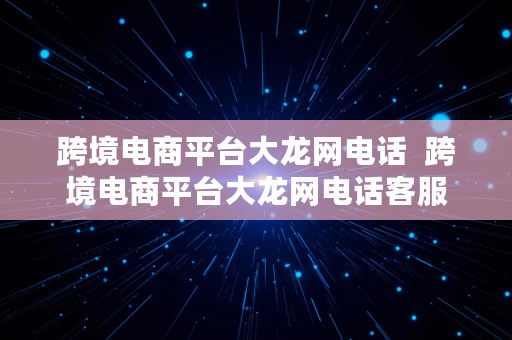 跨境电商平台大龙网电话  跨境电商平台大龙网电话客服