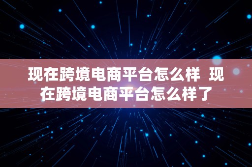 现在跨境电商平台怎么样  现在跨境电商平台怎么样了