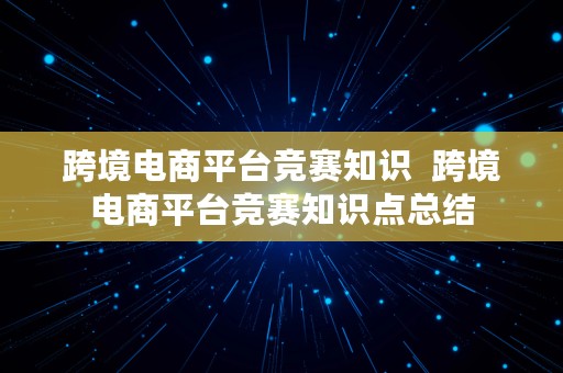 跨境电商平台竞赛知识  跨境电商平台竞赛知识点总结