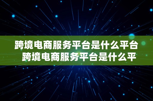 跨境电商服务平台是什么平台  跨境电商服务平台是什么平台啊