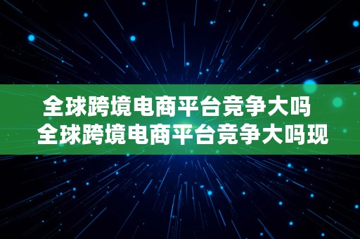 全球跨境电商平台竞争大吗  全球跨境电商平台竞争大吗现在