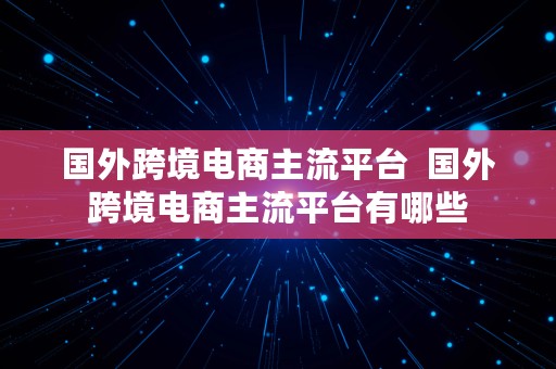 国外跨境电商主流平台  国外跨境电商主流平台有哪些