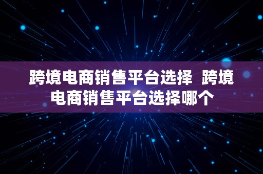 跨境电商销售平台选择  跨境电商销售平台选择哪个