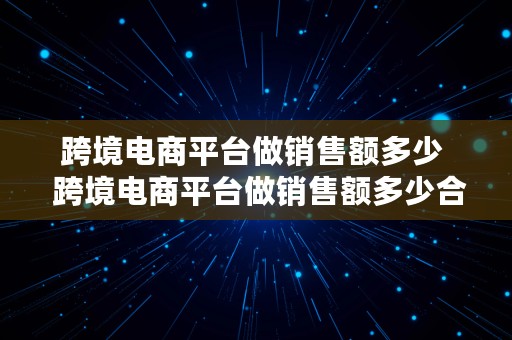 跨境电商平台做销售额多少  跨境电商平台做销售额多少合适