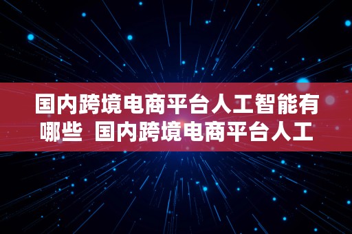 国内跨境电商平台人工智能有哪些  国内跨境电商平台人工智能有哪些公司