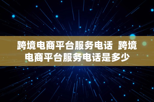 跨境电商平台服务电话  跨境电商平台服务电话是多少