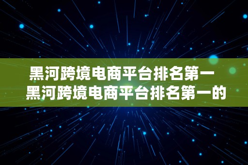 黑河跨境电商平台排名第一  黑河跨境电商平台排名第一的公司