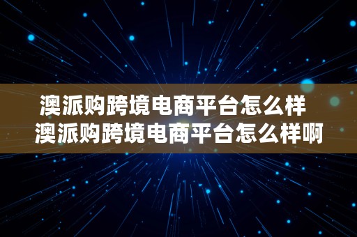 澳派购跨境电商平台怎么样  澳派购跨境电商平台怎么样啊