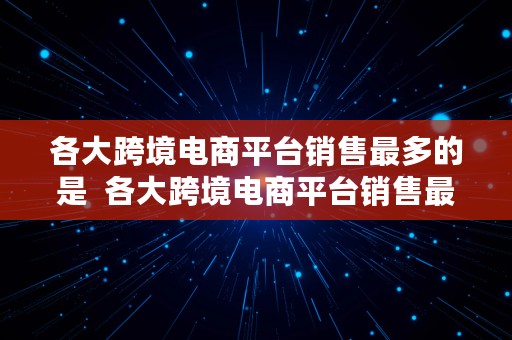 各大跨境电商平台销售最多的是  各大跨境电商平台销售最多的是哪个