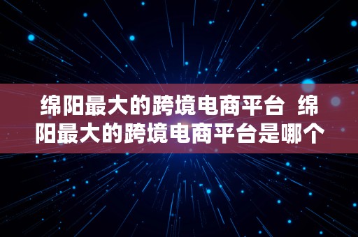 绵阳最大的跨境电商平台  绵阳最大的跨境电商平台是哪个