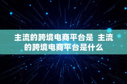 主流的跨境电商平台是  主流的跨境电商平台是什么