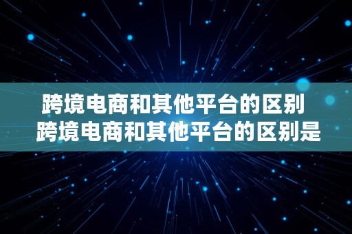 跨境电商和其他平台的区别  跨境电商和其他平台的区别是什么