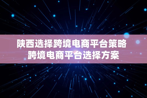 陕西选择跨境电商平台策略  跨境电商平台选择方案