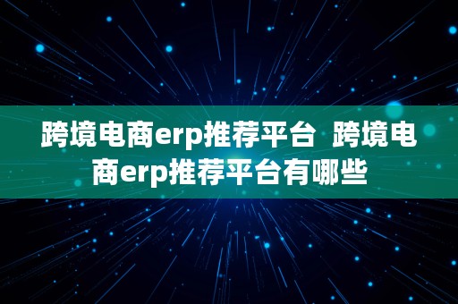 跨境电商erp推荐平台  跨境电商erp推荐平台有哪些