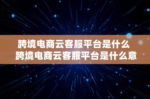 跨境电商云客服平台是什么  跨境电商云客服平台是什么意思