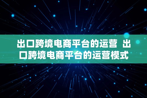 出口跨境电商平台的运营  出口跨境电商平台的运营模式