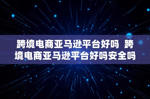 跨境电商亚马逊平台好吗  跨境电商亚马逊平台好吗安全吗