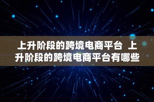 上升阶段的跨境电商平台  上升阶段的跨境电商平台有哪些