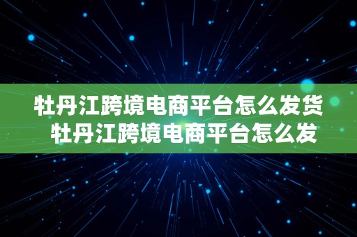 牡丹江跨境电商平台怎么发货  牡丹江跨境电商平台怎么发货的