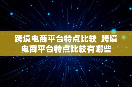 跨境电商平台特点比较  跨境电商平台特点比较有哪些