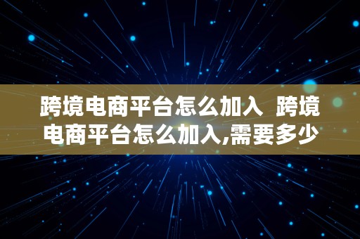 跨境电商平台怎么加入  跨境电商平台怎么加入,需要多少钱