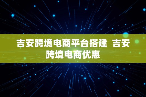 吉安跨境电商平台搭建  吉安跨境电商优惠