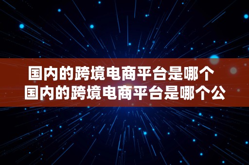 国内的跨境电商平台是哪个  国内的跨境电商平台是哪个公司