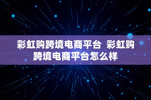 彩虹购跨境电商平台  彩虹购跨境电商平台怎么样