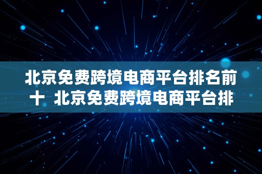 北京免费跨境电商平台排名前十  北京免费跨境电商平台排名前十名