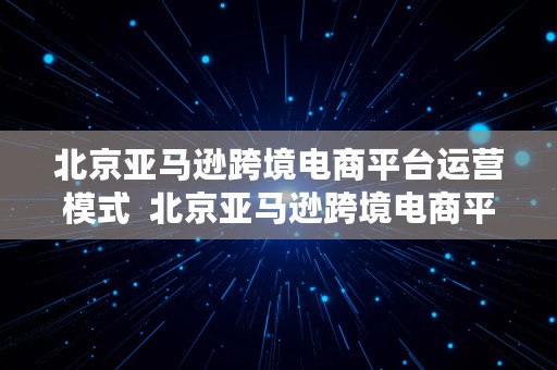 北京亚马逊跨境电商平台运营模式  北京亚马逊跨境电商平台运营模式有哪些