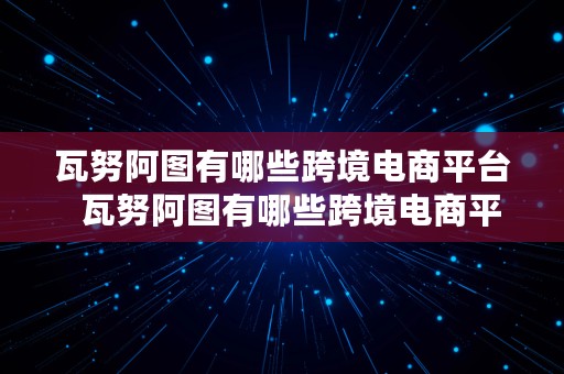 瓦努阿图有哪些跨境电商平台  瓦努阿图有哪些跨境电商平台公司