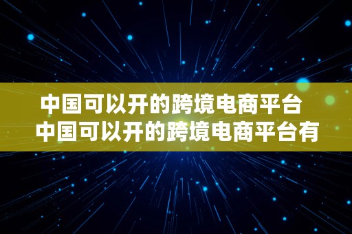 中国可以开的跨境电商平台  中国可以开的跨境电商平台有哪些