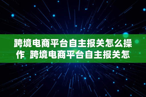 跨境电商平台自主报关怎么操作  跨境电商平台自主报关怎么操作的