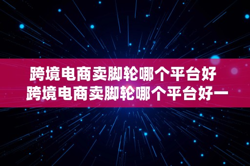 跨境电商卖脚轮哪个平台好  跨境电商卖脚轮哪个平台好一点