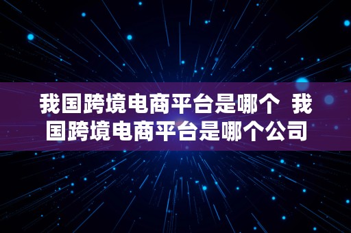 我国跨境电商平台是哪个  我国跨境电商平台是哪个公司