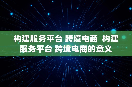 构建服务平台 跨境电商  构建服务平台 跨境电商的意义