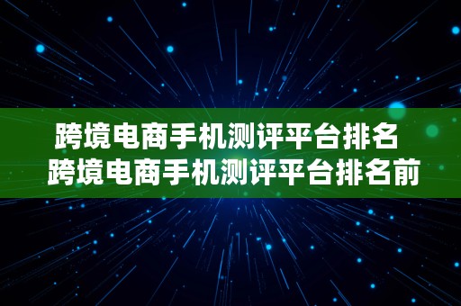 跨境电商手机测评平台排名  跨境电商手机测评平台排名前十