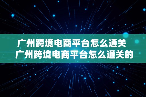 广州跨境电商平台怎么通关  广州跨境电商平台怎么通关的