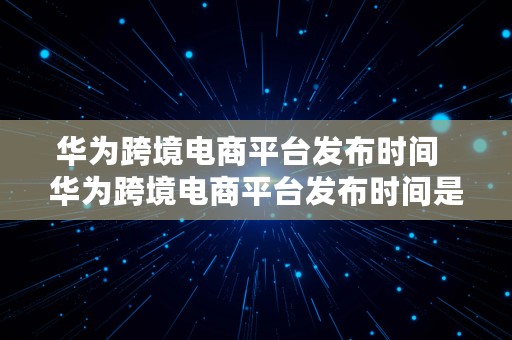 华为跨境电商平台发布时间  华为跨境电商平台发布时间是多久