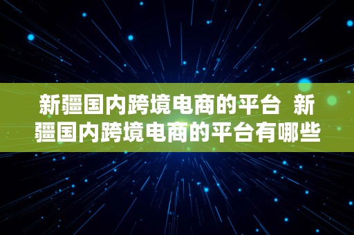 新疆国内跨境电商的平台  新疆国内跨境电商的平台有哪些