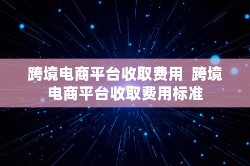 跨境电商平台收取费用  跨境电商平台收取费用标准